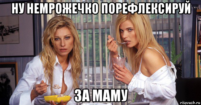 ну немрожечко порефлексируй за маму