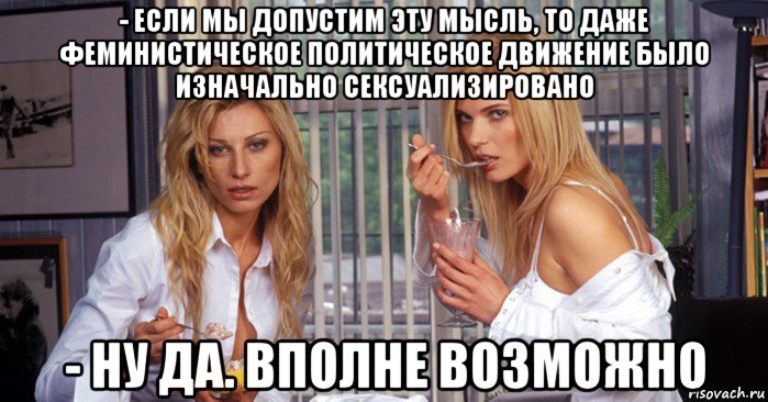 - если мы допустим эту мысль, то даже феминистическое политическое движение было изначально сексуализировано - ну да. вполне возможно
