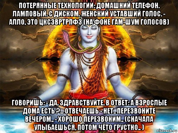 потерянные технологии: домашний телефон. ламповый. с диском. женский уставший голос. - алло, это цксзвртрпфз (на фоне гам-шум голосов) говоришь: - да, здравствуйте. в ответ: а взрослые дома есть ?... отвечаешь - нет.. перезвоните вечером.. - хорошо перезвоним.. (сначала улыбаешься, потом чёто грустно.. ), Мем Шива