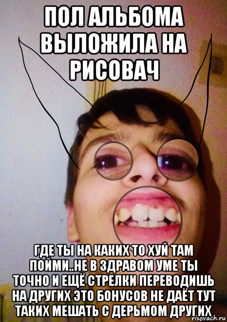 пол альбома выложила на рисовач где ты на каких то хуй там пойми..не в здравом уме ты точно и ещё стрелки переводишь на других это бонусов не даёт тут таких мешать с дерьмом других