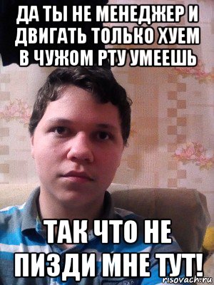да ты не менеджер и двигать только хуем в чужом рту умеешь так что не пизди мне тут!