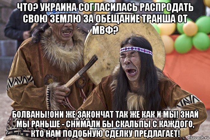 что? украина согласилась распродать свою землю за обещание транша от мвф? болваны!они же закончат так же как и мы! знай мы раньше - снимали бы скальпы с каждого, кто нам подобную сделку предлагает!, Мем Танцы с бубнами