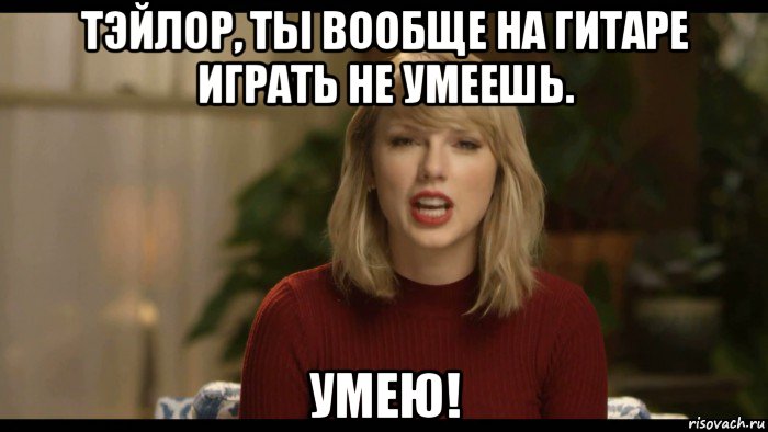 тэйлор, ты вообще на гитаре играть не умеешь. умею!