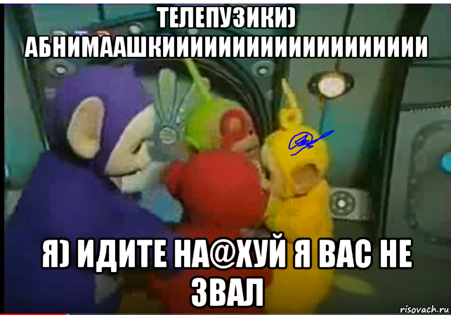 телепузики) абнимаашкиииииииииииииииииии я) идите на@хуй я вас не звал