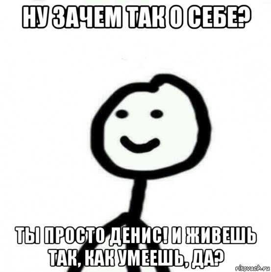 ну зачем так о себе? ты просто денис! и живешь так, как умеешь, да?