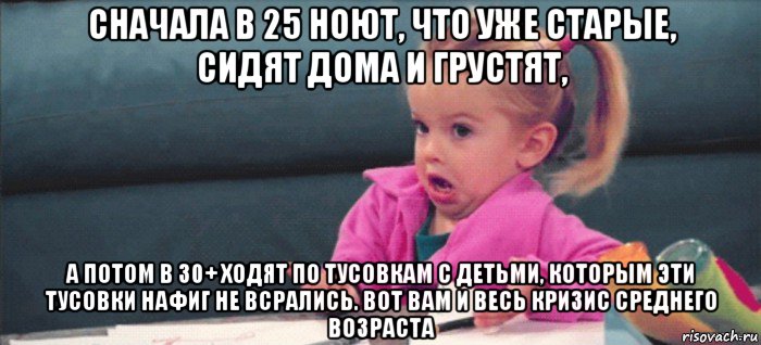 сначала в 25 ноют, что уже старые, сидят дома и грустят, а потом в 30+ ходят по тусовкам с детьми, которым эти тусовки нафиг не всрались. вот вам и весь кризис среднего возраста