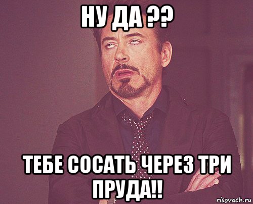 ну да ?? тебе сосать через три пруда!!