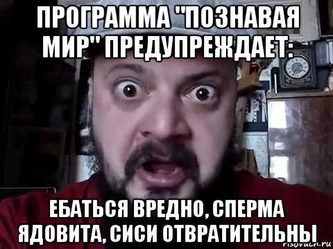 программа "познавая мир" предупреждает: ебаться вредно, сперма ядовита, сиси отвратительны
