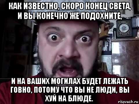 как известно, скоро конец света, и вы конечно же подохните, и на ваших могилах будет лежать говно, потому что вы не люди, вы хуй на блюде.