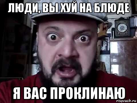 люди, вы хуй на блюде я вас проклинаю