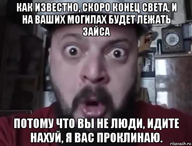 как известно, скоро конец света, и на ваших могилах будет лежать зайса потому что вы не люди, идите нахуй, я вас проклинаю.