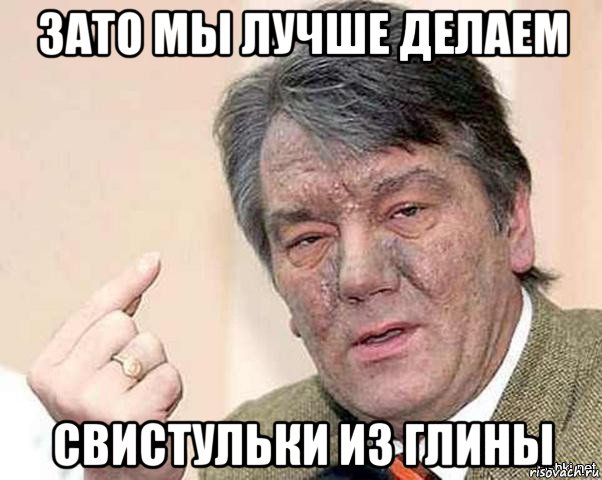 зато мы лучше делаем свистульки из глины