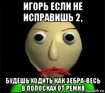 игорь если не исправишь 2, будешь ходить как зебра-весь в полосках от ремня, Мем Злой Балди