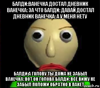 балди:ванечка достал дневник ванечка: за что балди: давай достал дневник ванечка: а у меня нету балди:а голову ты дома не забыл ванечка: вот он голова балди: всё вижу не забыл положи обратно в пакет, Мем Злой Балди