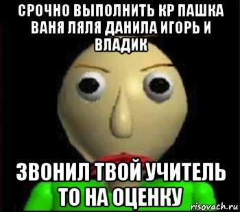 срочно выполнить кр пашка ваня ляля данила игорь и владик звонил твой учитель то на оценку