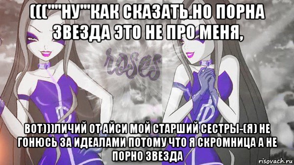 (((''''ну'''как сказать.но порна звезда это не про меня, вот)))личий от айси мой старший сестры-(я) не гонюсь за идеалами потому что я скромница а не порно звезда