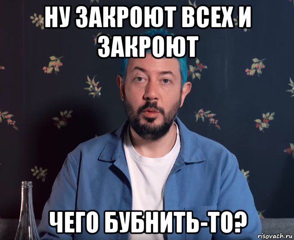 ну закроют всех и закроют чего бубнить-то?
