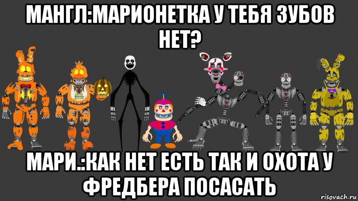 мангл:марионетка у тебя зубов нет? мари.:как нет есть так и охота у фредбера посасать