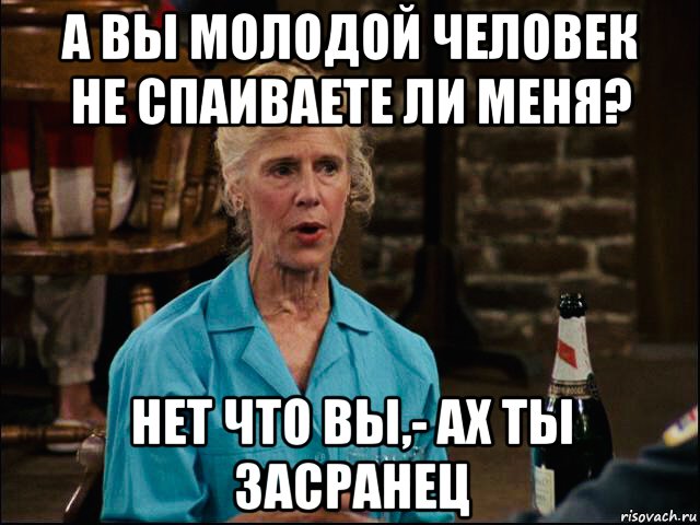 а вы молодой человек не спаиваете ли меня? нет что вы,- ах ты засранец