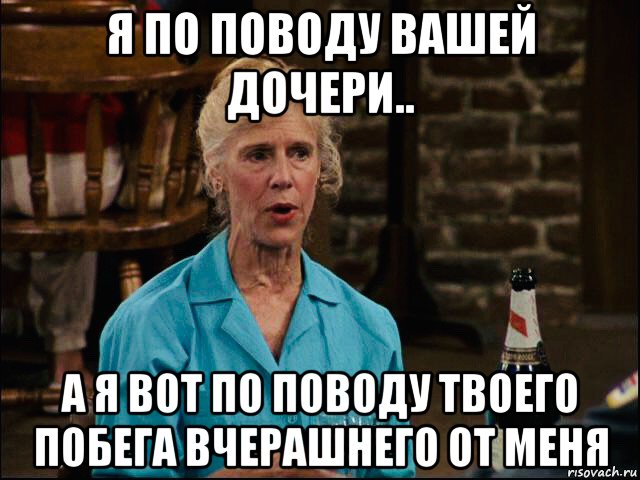 я по поводу вашей дочери.. а я вот по поводу твоего побега вчерашнего от меня, Мем Фрэнсис Стернхаген