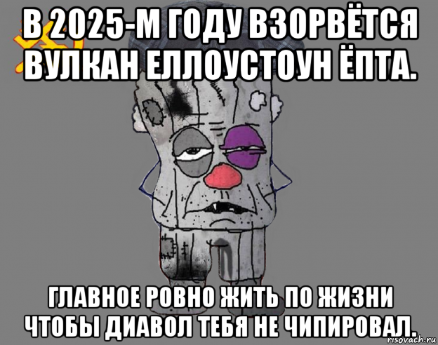 в 2025-м году взорвётся вулкан еллоустоун ёпта. главное ровно жить по жизни чтобы диавол тебя не чипировал.