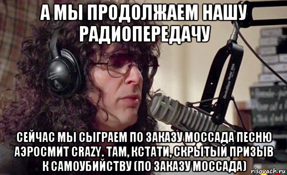 а мы продолжаем нашу радиопередачу сейчас мы сыграем по заказу моссада песню аэросмит crazy. там, кстати, скрытый призыв к самоубийству (по заказу моссада), Мем Говард Стэрн