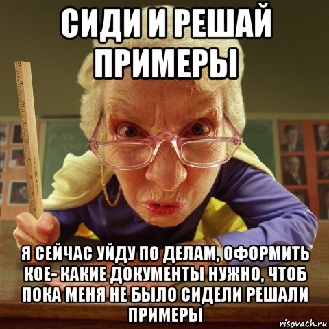 сиди и решай примеры я сейчас уйду по делам, оформить кое- какие документы нужно, чтоб пока меня не было сидели решали примеры, Мем Злая училка