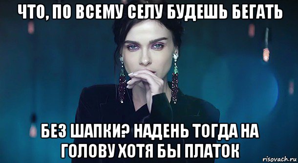 что, по всему селу будешь бегать без шапки? надень тогда на голову хотя бы платок