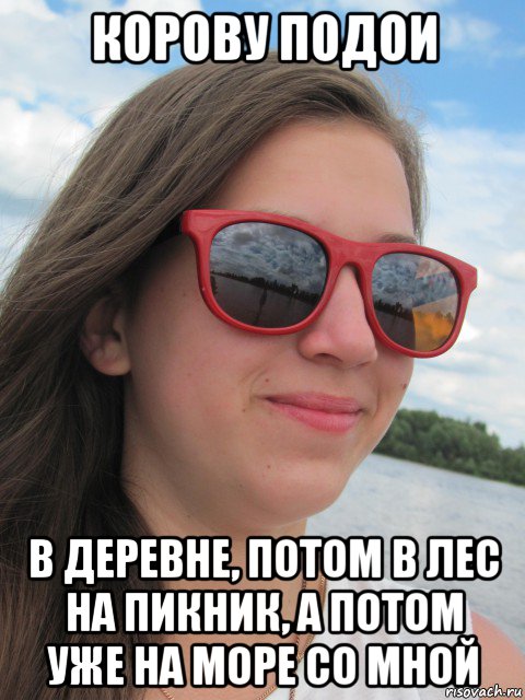корову подои в деревне, потом в лес на пикник, а потом уже на море со мной