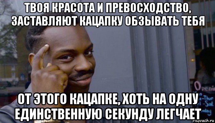 твоя красота и превосходство, заставляют кацапку обзывать тебя от этого кацапке, хоть на одну единственную секунду легчает