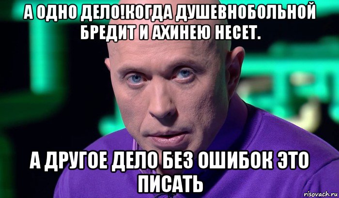 а одно дело!когда душевнобольной бредит и ахинею несет. а другое дело без ошибок это писать