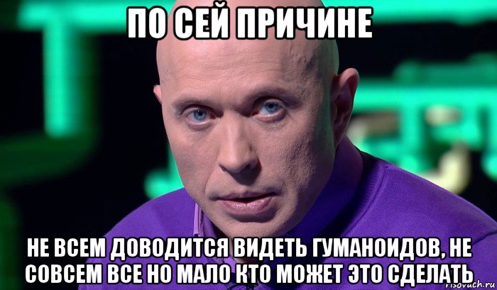 по сей причине не всем доводится видеть гуманоидов, не совсем все но мало кто может это сделать