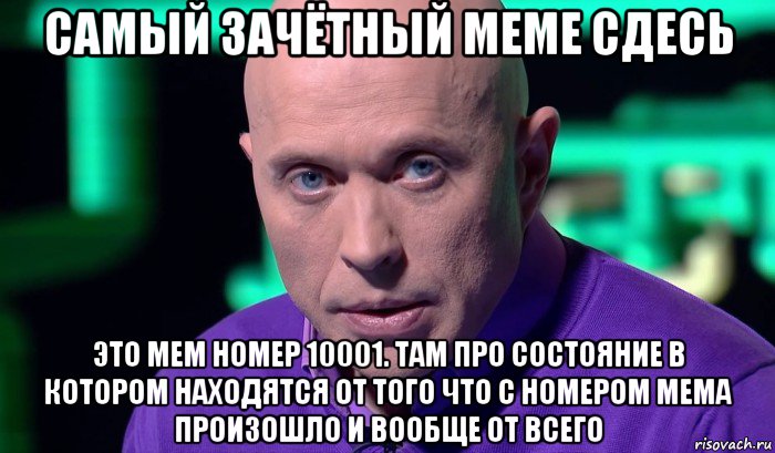 самый зачётный меме сдесь это мем номер 10001. там про состояние в котором находятся от того что с номером мема произошло и вообще от всего