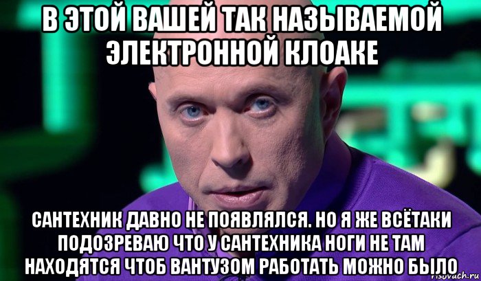 в этой вашей так называемой электронной клоаке сантехник давно не появлялся. но я же всётаки подозреваю что у сантехника ноги не там находятся чтоб вантузом работать можно было