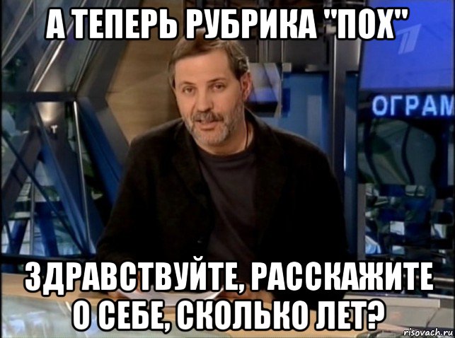 а теперь рубрика "пох" здравствуйте, расскажите о себе, сколько лет?