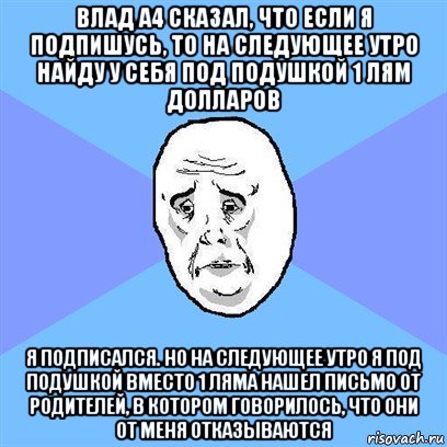 влад а4 сказал, что если я подпишусь, то на следующее утро найду у себя под подушкой 1 лям долларов я подписался. но на следующее утро я под подушкой вместо 1 ляма нашел письмо от родителей, в котором говорилось, что они от меня отказываются