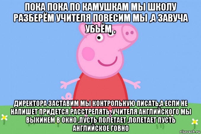 пока пока по камушкам мы школу разберём учителя повесим мы ,а завуча убьём , директора заставим мы контрольную писать,а если не напишет придется расстрелять, учителя английского мы выкинем в окно ,пусть полетает ,полетает пусть английское говно