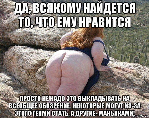 да, всякому найдется то, что ему нравится просто не надо это выкладывать на всеобщее обозрение. некоторые могут из-за этого геями стать, а другие- маньяками!
