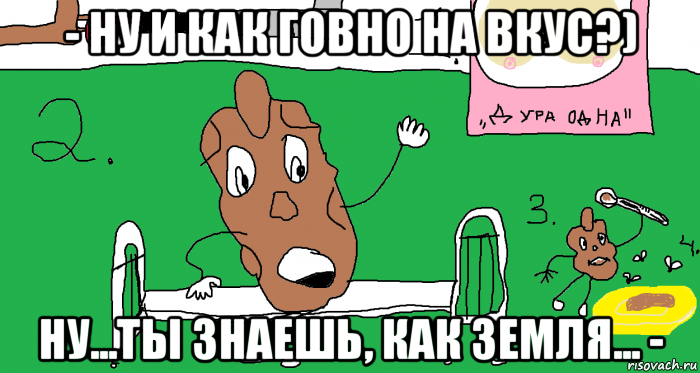 - ну и как говно на вкус?) ну...ты знаешь, как земля... -