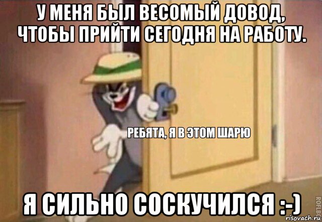 у меня был весомый довод, чтобы прийти сегодня на работу. я сильно соскучился :-)