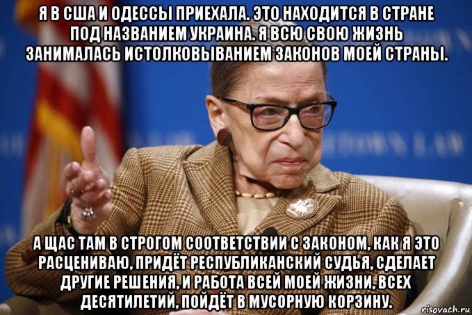 я в сша и одессы приехала. это находится в стране под названием украина. я всю свою жизнь занималась истолковыванием законов моей страны. а щас там в строгом соответствии с законом, как я это расцениваю, придёт республиканский судья, сделает другие решения, и работа всей моей жизни, всех десятилетий, пойдёт в мусорную корзину., Мем Рут Бейдер Гинзбург