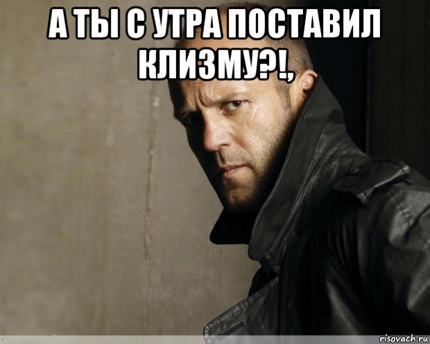 а ты с утра поставил клизму?!, 