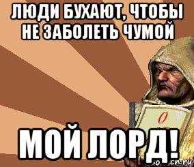 люди бухают, чтобы не заболеть чумой мой лорд!