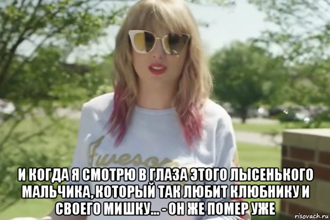  и когда я смотрю в глаза этого лысенького мальчика, который так любит клюбнику и своего мишку... - он же помер уже