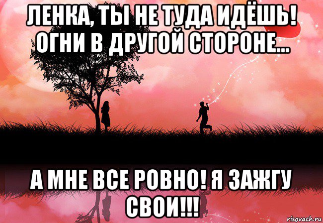 ленка, ты не туда идёшь! огни в другой стороне... а мне все ровно! я зажгу свои!!!