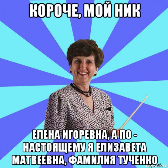 короче, мой ник елена игоревна, а по - настоящему я елизавета матвеевна, фамилия тученко, Мем Училка
