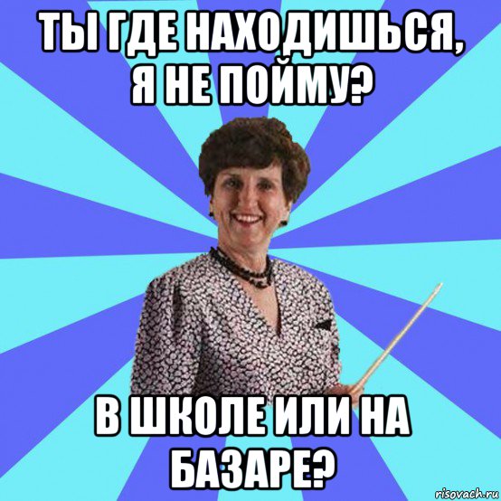 ты где находишься, я не пойму? в школе или на базаре?