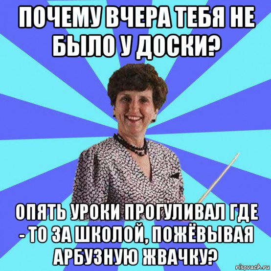 почему вчера тебя не было у доски? опять уроки прогуливал где - то за школой, пожёвывая арбузную жвачку?