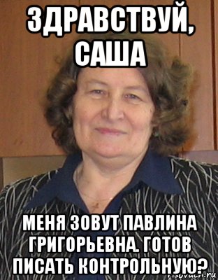 здравствуй, саша меня зовут павлина григорьевна. готов писать контрольную?