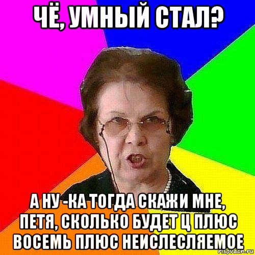 чё, умный стал? а ну -ка тогда скажи мне, петя, сколько будет ц плюс восемь плюс неислесляемое